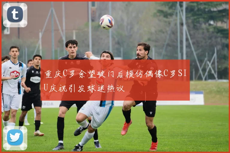 重庆C罗余望破门后模仿偶像C罗SIU庆祝引发球迷热议