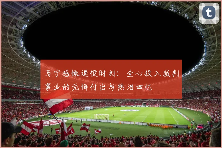 马宁感慨退役时刻：全心投入裁判事业的无悔付出与热泪回忆