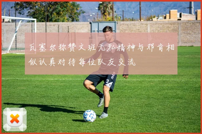 瓦塞尔称赞文班无私精神与邓肯相似认真对待每位队友交流
