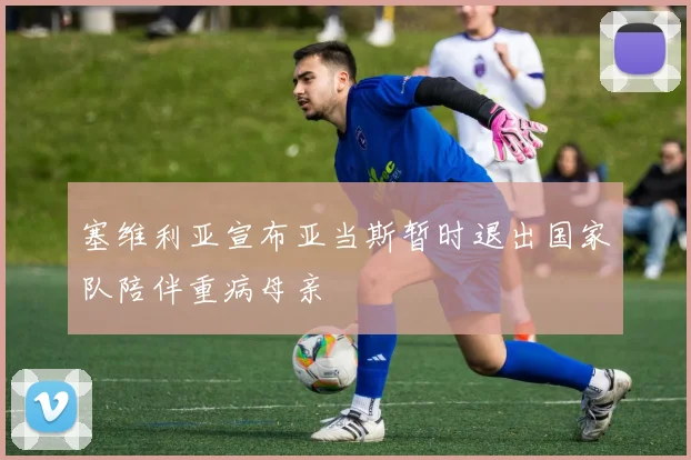 塞维利亚宣布亚当斯暂时退出国家队陪伴重病母亲