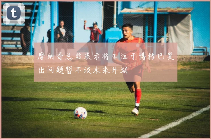 摩纳哥总监表示将专注于博格巴复出问题暂不谈未来计划
