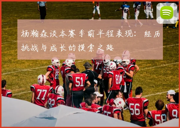 杨瀚森谈本赛季前半程表现：经历挑战与成长的摸索之路