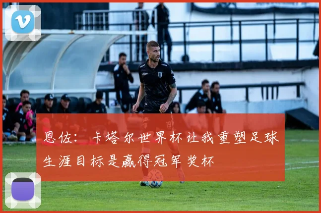 恩佐：卡塔尔世界杯让我重塑足球生涯目标是赢得冠军奖杯