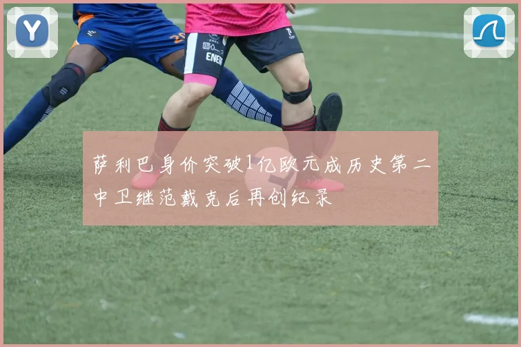 萨利巴身价突破1亿欧元成历史第二中卫继范戴克后再创纪录