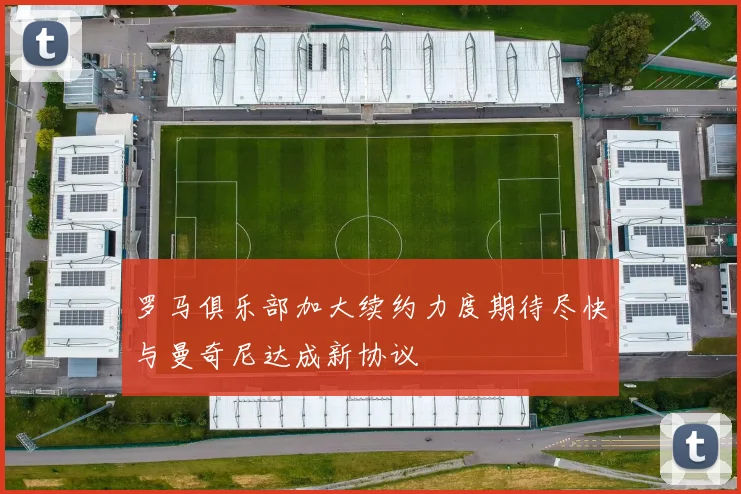 罗马俱乐部加大续约力度期待尽快与曼奇尼达成新协议
