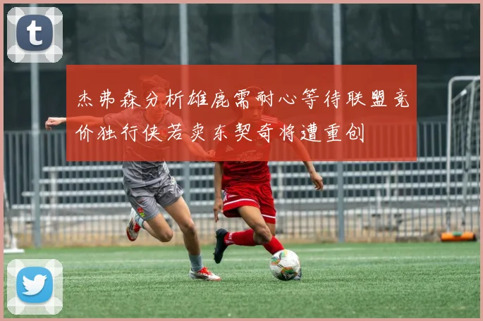 杰弗森分析雄鹿需耐心等待联盟竞价独行侠若卖东契奇将遭重创