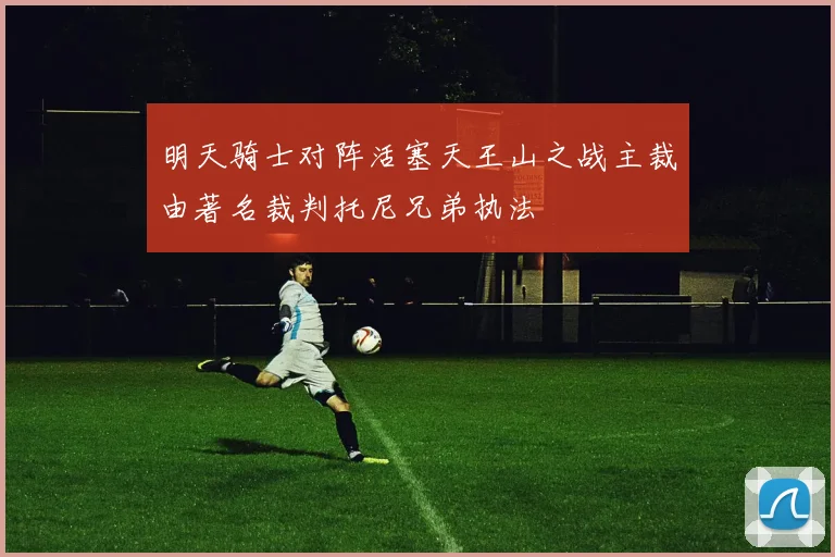 明天骑士对阵活塞天王山之战主裁由著名裁判托尼兄弟执法