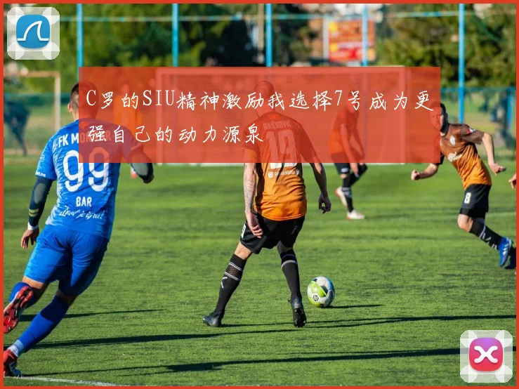 C罗的SIU精神激励我选择7号成为更强自己的动力源泉