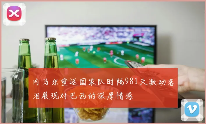内马尔重返国家队时隔981天激动落泪展现对巴西的深厚情感