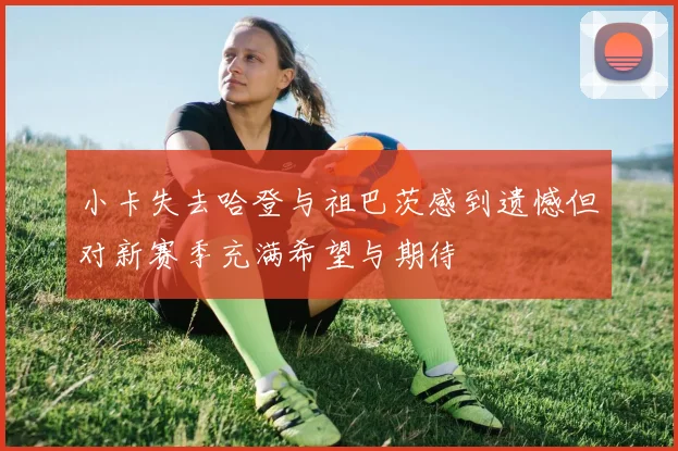 小卡失去哈登与祖巴茨感到遗憾但对新赛季充满希望与期待