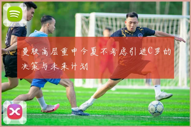 曼联高层重申今夏不考虑引进C罗的决策与未来计划