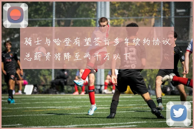 骑士与哈登有望签订多年续约协议总薪资将降至两千万以下