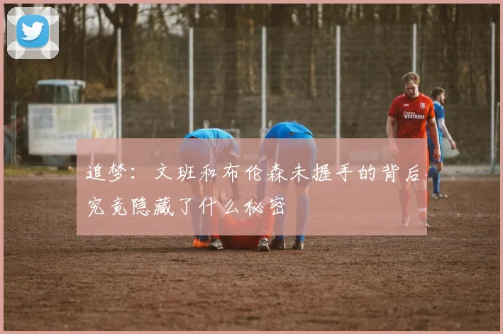 追梦：文班和布伦森未握手的背后究竟隐藏了什么秘密