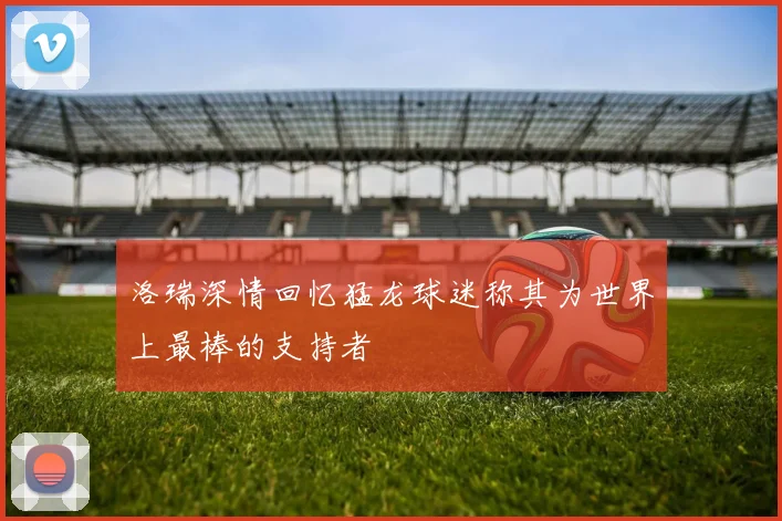 洛瑞深情回忆猛龙球迷称其为世界上最棒的支持者