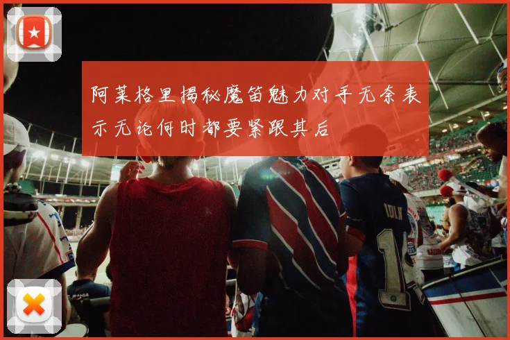 阿莱格里揭秘魔笛魅力对手无奈表示无论何时都要紧跟其后