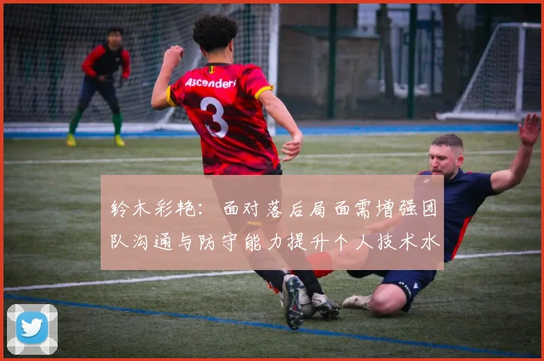 铃木彩艳：面对落后局面需增强团队沟通与防守能力提升个人技术水平