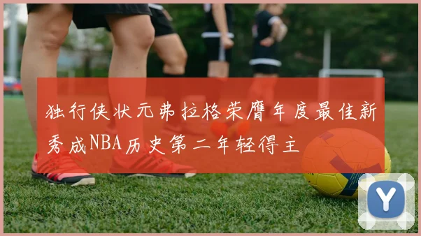 独行侠状元弗拉格荣膺年度最佳新秀成NBA历史第二年轻得主