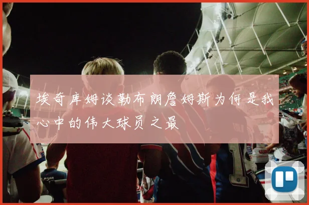 埃奇库姆谈勒布朗詹姆斯为何是我心中的伟大球员之最