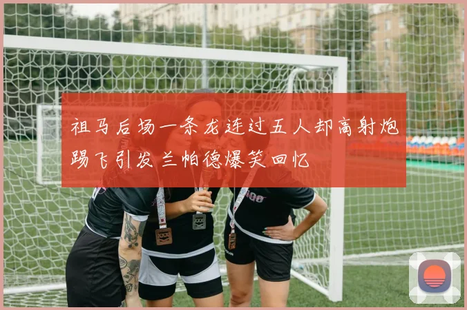 祖马后场一条龙连过五人却高射炮踢飞引发兰帕德爆笑回忆