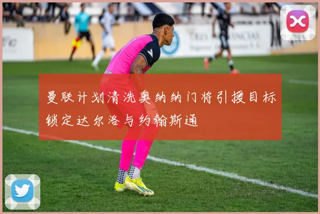 曼联计划清洗奥纳纳门将引援目标锁定达尔洛与约翰斯通