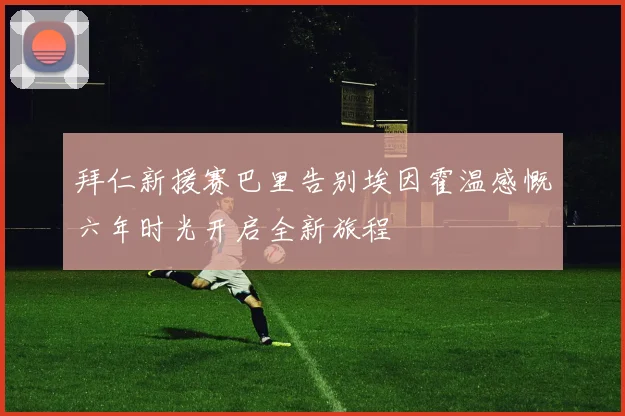 拜仁新援赛巴里告别埃因霍温感慨六年时光开启全新旅程