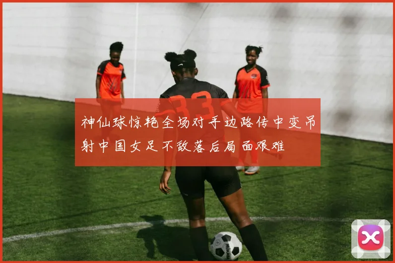 神仙球惊艳全场对手边路传中变吊射中国女足不敌落后局面艰难