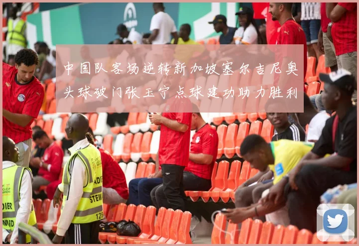 中国队客场逆转新加坡塞尔吉尼奥头球破门张玉宁点球建功助力胜利