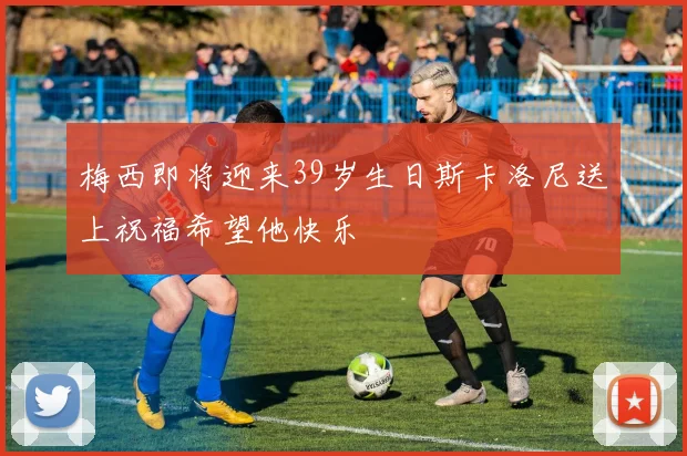 梅西即将迎来39岁生日斯卡洛尼送上祝福希望他快乐