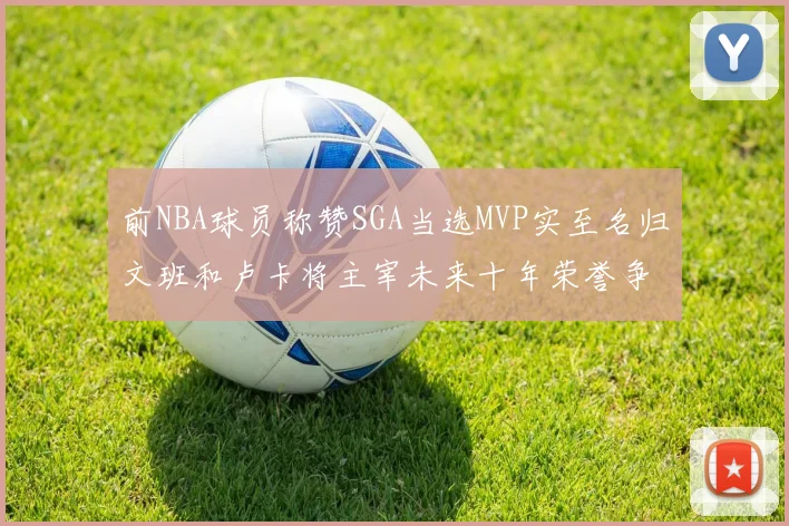 前NBA球员称赞SGA当选MVP实至名归文班和卢卡将主宰未来十年荣誉争夺